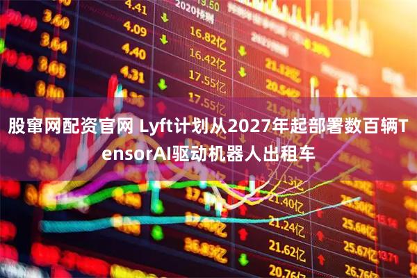 股窜网配资官网 Lyft计划从2027年起部署数百辆TensorAI驱动机器人出租车