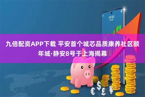 九倍配资APP下载 平安首个城芯品质康养社区颐年城·静安8号于上海揭幕