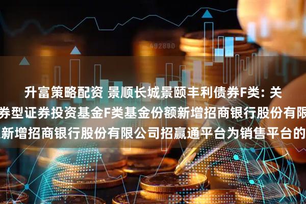 升富策略配资 景顺长城景颐丰利债券F类: 关于景顺长城景颐丰利债券型证券投资基金F类基金份额新增招商银行股份有限公司招赢通平台为销售平台的公告
