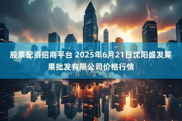 股票配资招商平台 2025年6月21日沈阳盛发菜果批发有限公司价格行情