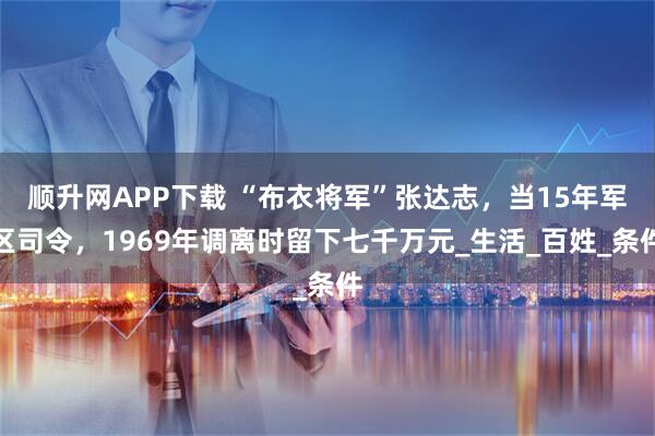 顺升网APP下载 “布衣将军”张达志,当15年军区司令,1969年调离时留下七千万元_生活_百姓_条件