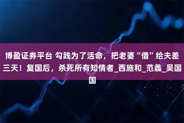 博盈证券平台 勾践为了活命，把老婆“借”给夫差三天！复国后，杀死所有知情者_西施和_范蠡_吴国