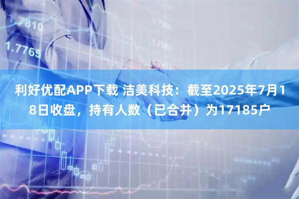 利好优配APP下载 洁美科技：截至2025年7月18日收盘，持有人数（已合并）为17185户