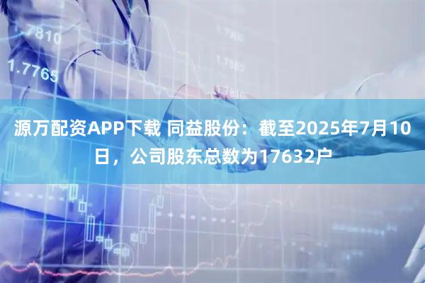源万配资APP下载 同益股份:截至2025年7月10日,公司股东总数为17632户