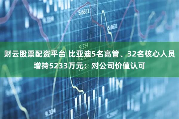 财云股票配资平台 比亚迪5名高管、32名核心人员增持5233万元：对公司价值认可