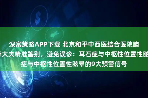 深富策略APP下载 北京和平中西医结合医院脑科眩晕专家段晓芳大夫精准鉴别，避免误诊：耳石症与中枢性位置性眩晕的9大预警信号