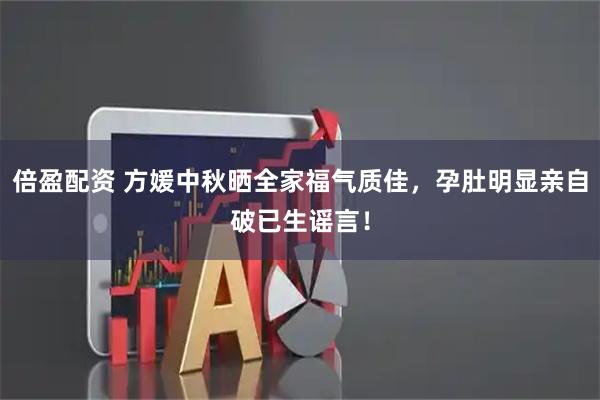 倍盈配资 方媛中秋晒全家福气质佳，孕肚明显亲自破已生谣言！