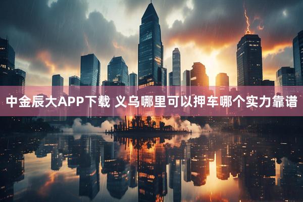 中金辰大APP下载 义乌哪里可以押车哪个实力靠谱