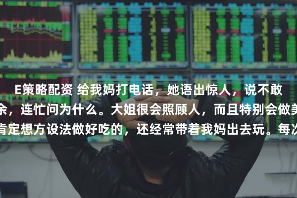 E策略配资 给我妈打电话，她语出惊人，说不敢去我大姐家。我震惊之余，连忙问为什么。大姐很会照顾人，而且特别会做美食，只要我妈去，她肯定想方设法做好吃的，还经常带着我妈出去玩。每次回娘家，她也是大包小包往回带，甚至专门买了瘦肉给我妈包饺子，包好了放在冰箱，让妈每天早上煮了吃。这么好的女儿，打着灯笼都难找，所以我妈说不敢去，我觉得很奇怪。我妈说：去了她太花钱了，每顿都做好几个菜，其实根本吃不完，说了她