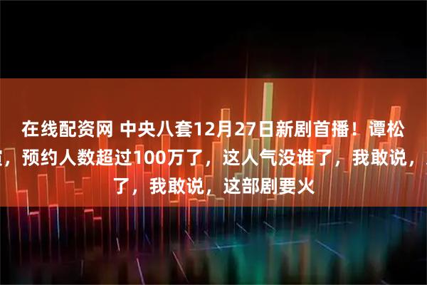 在线配资网 中央八套12月27日新剧首播！谭松韵领衔主演，预约人数超过100万了，这人气没谁了，我敢说，这部剧要火