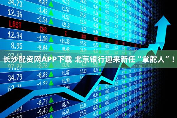 长沙配资网APP下载 北京银行迎来新任“掌舵人”！