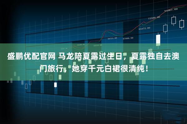 盛鹏优配官网 马龙陪夏露过生日，夏露独自去澳门旅行，她穿千元白裙很清纯！