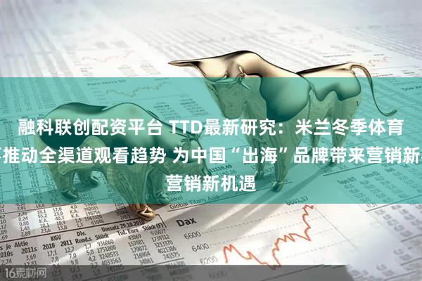 融科联创配资平台 TTD最新研究：米兰冬季体育盛事推动全渠道观看趋势 为中国“出海”品牌带来营销新机遇