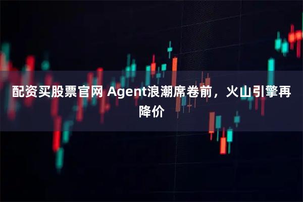 配资买股票官网 Agent浪潮席卷前，火山引擎再降价