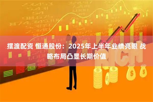 摆渡配资 恒通股份：2025年上半年业绩亮眼 战略布局凸显长期价值