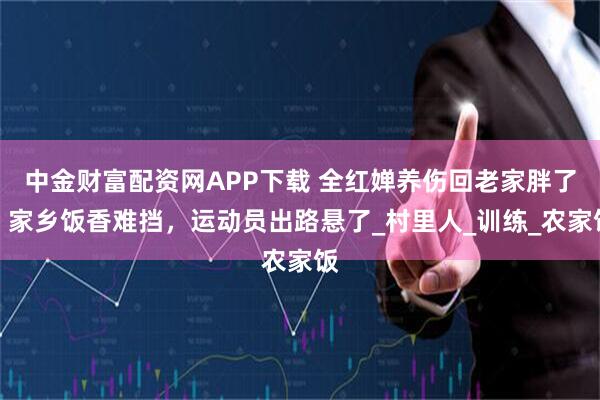 中金财富配资网APP下载 全红婵养伤回老家胖了，家乡饭香难挡，运动员出路悬了_村里人_训练_农家饭