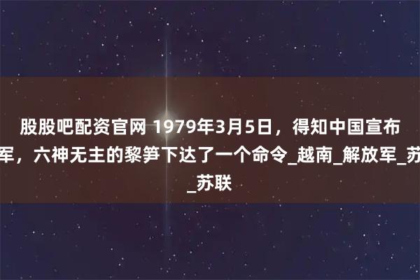 股股吧配资官网 1979年3月5日，得知中国宣布撤军，六神无主的黎笋下达了一个命令_越南_解放军_苏联