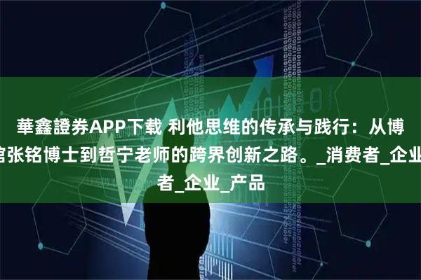 華鑫證券APP下载 利他思维的传承与践行：从博士茶馆张铭博士到哲宁老师的跨界创新之路。_消费者_企业_产品