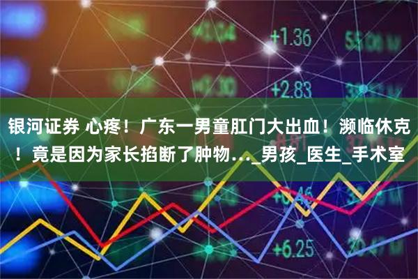 银河证券 心疼！广东一男童肛门大出血！濒临休克！竟是因为家长掐断了肿物…_男孩_医生_手术室