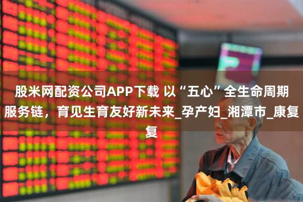 股米网配资公司APP下载 以“五心”全生命周期服务链，育见生育友好新未来_孕产妇_湘潭市_康复