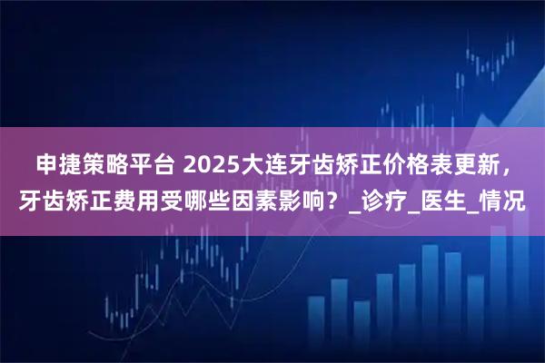 申捷策略平台 2025大连牙齿矫正价格表更新，牙齿矫正费用受哪些因素影响？_诊疗_医生_情况