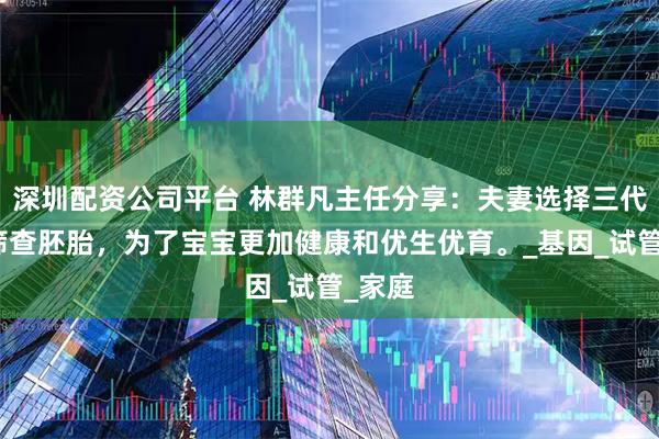 深圳配资公司平台 林群凡主任分享：夫妻选择三代技术筛查胚胎，为了宝宝更加健康和优生优育。_基因_试管_家庭