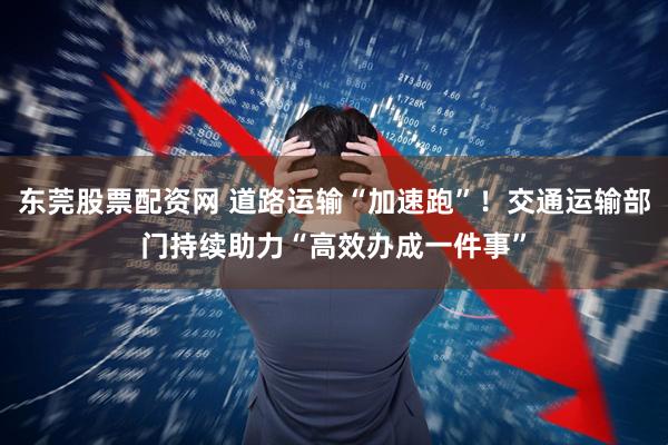 东莞股票配资网 道路运输“加速跑”！交通运输部门持续助力“高效办成一件事”