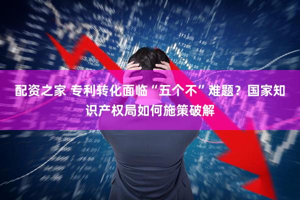配资之家 专利转化面临“五个不”难题？国家知识产权局如何施策破解