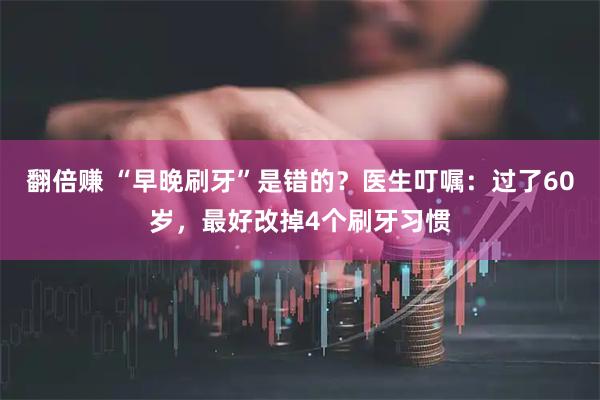 翻倍赚 “早晚刷牙”是错的？医生叮嘱：过了60岁，最好改掉4个刷牙习惯
