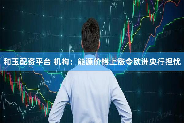 和玉配资平台 机构：能源价格上涨令欧洲央行担忧