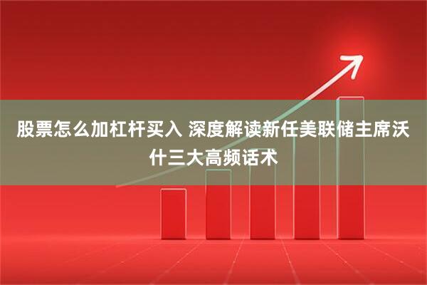 股票怎么加杠杆买入 深度解读新任美联储主席沃什三大高频话术